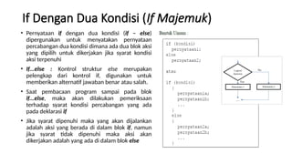If Dengan Dua Kondisi (If Majemuk)
• Pernyataan if dengan dua kondisi (if – else)
dipergunakan untuk menyatakan pernyataan
percabangan dua kondisi dimana ada dua blok aksi
yang dipilih untuk dikerjakan jika syarat kondisi
aksi terpenuhi
• If...else : Kontrol struktur else merupakan
pelengkap dari kontrol if, digunakan untuk
memberikan alternatif jawaban benar atau salah.
• Saat pembacaan program sampai pada blok
if...else, maka akan dilakukan pemeriksaan
terhadap syarat kondisi percabangan yang ada
pada deklarasi if
• Jika syarat dipenuhi maka yang akan dijalankan
adalah aksi yang berada di dalam blok if, namun
jika syarat tidak dipenuhi maka aksi akan
dikerjakan adalah yang ada di dalam blok else
 