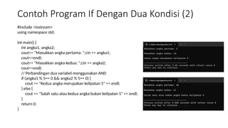 Contoh Program If Dengan Dua Kondisi (2)
#include <iostream>
using namespace std;
int main() {
int angka1, angka2;
cout<< "Masukkan angka pertama: ";cin >> angka1;
cout<<endl;
cout<< "Masukkan angka kedua: ";cin >> angka2;
cout<<endl;
// Perbandingan dua variabel menggunakan AND
if (angka1 % 5== 0 && angka2 % 5== 0) {
cout << "Kedua angka merupakan kelipatan 5" << endl;
} else {
cout << "Salah satu atau kedua angka bukan kelipatan 5" << endl;
}
return 0;
}
 
