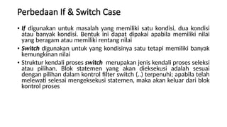Perbedaan If & Switch Case
• If digunakan untuk masalah yang memiliki satu kondisi, dua kondisi
atau banyak kondisi. Bentuk ini dapat dipakai apabila memiliki nilai
yang beragam atau memiliki rentang nilai
• Switch digunakan untuk yang kondisinya satu tetapi memiliki banyak
kemungkinan nilai
• Struktur kendali proses switch merupakan jenis kendali proses seleksi
atau pilihan. Blok statemen yang akan dieksekusi adalah sesuai
dengan pilihan dalam kontrol filter switch (..) terpenuhi; apabila telah
melewati selesai mengeksekusi statemen, maka akan keluar dari blok
kontrol proses
 