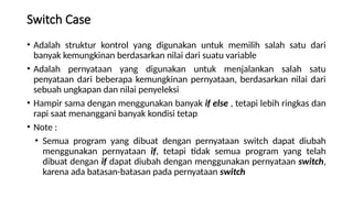 Switch Case
• Adalah struktur kontrol yang digunakan untuk memilih salah satu dari
banyak kemungkinan berdasarkan nilai dari suatu variable
• Adalah pernyataan yang digunakan untuk menjalankan salah satu
penyataan dari beberapa kemungkinan pernyataan, berdasarkan nilai dari
sebuah ungkapan dan nilai penyeleksi
• Hampir sama dengan menggunakan banyak if else , tetapi lebih ringkas dan
rapi saat menanggani banyak kondisi tetap
• Note :
• Semua program yang dibuat dengan pernyataan switch dapat diubah
menggunakan pernyataan if, tetapi tidak semua program yang telah
dibuat dengan if dapat diubah dengan menggunakan pernyataan switch,
karena ada batasan-batasan pada pernyataan switch
 
