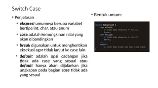 Switch Case
• Penjelasan
• ekspresi umumnya berupa variabel
bertipe int, char, atau enum
• case adalah kemungkinan nilai yang
akan dibandingkan
• break digunakan untuk menghentikan
eksekusi agar tidak lanjut ke case lain
• default adalah opsi cadangan jika
tidak ada case yang sesuai atau
default hanya akan dijalankan jika
ungkapan pada bagian case tidak ada
yang sesuai
• Bentuk umum:
 