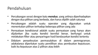 • Percabangan serasi dengan kata mendua, yang artinya diperhadapkan
dengan dua pilihan yang berbeda, dan harus dipilih salah satunya
• Percabangan adalah suatu operator yang digunakan untuk
menentukan pilihan terhadap beberapa pilihan yang ada
• Pernyataan kondisional adalah suatu pernyataan yang hanya akan
dijalankan jika suatu kondisi bernilai benar, berfungsi untuk
melakukan filter atau penyaringan hasil berdasarkan kondisi tertentu
• Didalam penyelesaian permasalahan di dalam pemrograman,
adakalanya diperlukan suatu pemilihan atau pembuatan keputusan,
baik itu keputusan atas 2 pilihan atau lebih
Pendahuluan
 