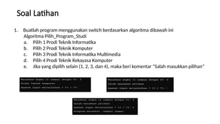 Soal Latihan
1. Buatlah program menggunakan switch berdasarkan algoritma dibawah ini
Algoritma Pilih_Program_Studi
a. Pilih 1 Prodi Teknik Informatika
b. Pilih 2 Prodi Teknik Komputer
c. Pilih 3 Prodi Teknik Informatika Multimedia
d. Pilih 4 Prodi Teknik Rekayasa Komputer
e. Jika yang dipilih selain (1, 2, 3, dan 4), maka beri komentar “Salah masukkan pilihan”
 