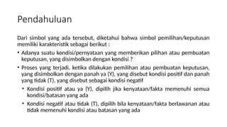 Pendahuluan
Dari simbol yang ada tersebut, diketahui bahwa simbol pemilihan/keputusan
memiliki karakteristik sebagai berikut :
• Adanya suatu kondisi/pernyataan yang memberikan pilihan atau pembuatan
keputusan, yang disimbolkan dengan kondisi ?
• Proses yang terjadi, ketika dilakukan pemilihan atau pembuatan keputusan,
yang disimbolkan dengan panah ya (Y), yang disebut kondisi positif dan panah
yang tidak (T), yang disebut sebagai kondisi negatif
• Kondisi positif atau ya (Y), dipilih jika kenyataan/fakta memenuhi semua
kondisi/batasan yang ada
• Kondisi negatif atau tidak (T), dipilih bila kenyataan/fakta berlawanan atau
tidak memenuhi kondisi atau batasan yang ada
 