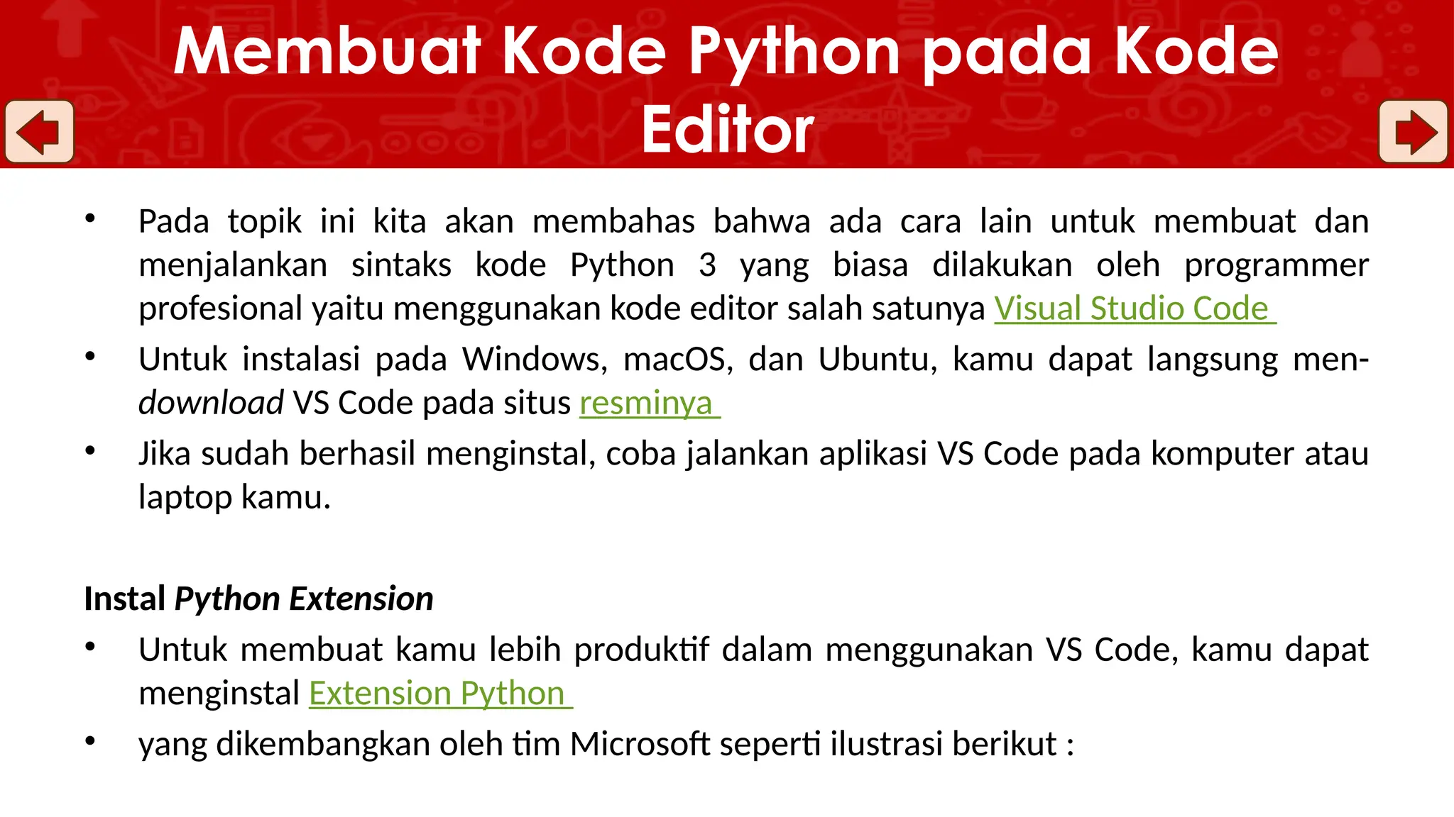 • Pada topik ini kita akan membahas bahwa ada cara lain untuk membuat dan
menjalankan sintaks kode Python 3 yang biasa dilakukan oleh programmer
profesional yaitu menggunakan kode editor salah satunya Visual Studio Code
• Untuk instalasi pada Windows, macOS, dan Ubuntu, kamu dapat langsung men-
download VS Code pada situs resminya
• Jika sudah berhasil menginstal, coba jalankan aplikasi VS Code pada komputer atau
laptop kamu.
Instal Python Extension
• Untuk membuat kamu lebih produktif dalam menggunakan VS Code, kamu dapat
menginstal Extension Python
• yang dikembangkan oleh tim Microsoft seperti ilustrasi berikut :
Membuat Kode Python pada Kode
Editor
 