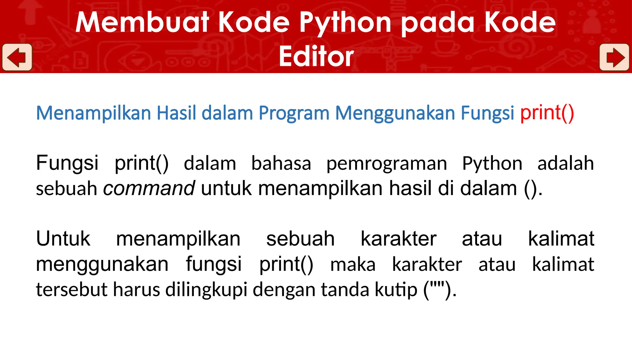 Menampilkan Hasil dalam Program Menggunakan Fungsi print()
Fungsi print() dalam bahasa pemrograman Python adalah
sebuah command untuk menampilkan hasil di dalam ().
Untuk menampilkan sebuah karakter atau kalimat
menggunakan fungsi print() maka karakter atau kalimat
tersebut harus dilingkupi dengan tanda kutip ("").
Membuat Kode Python pada Kode
Editor
 