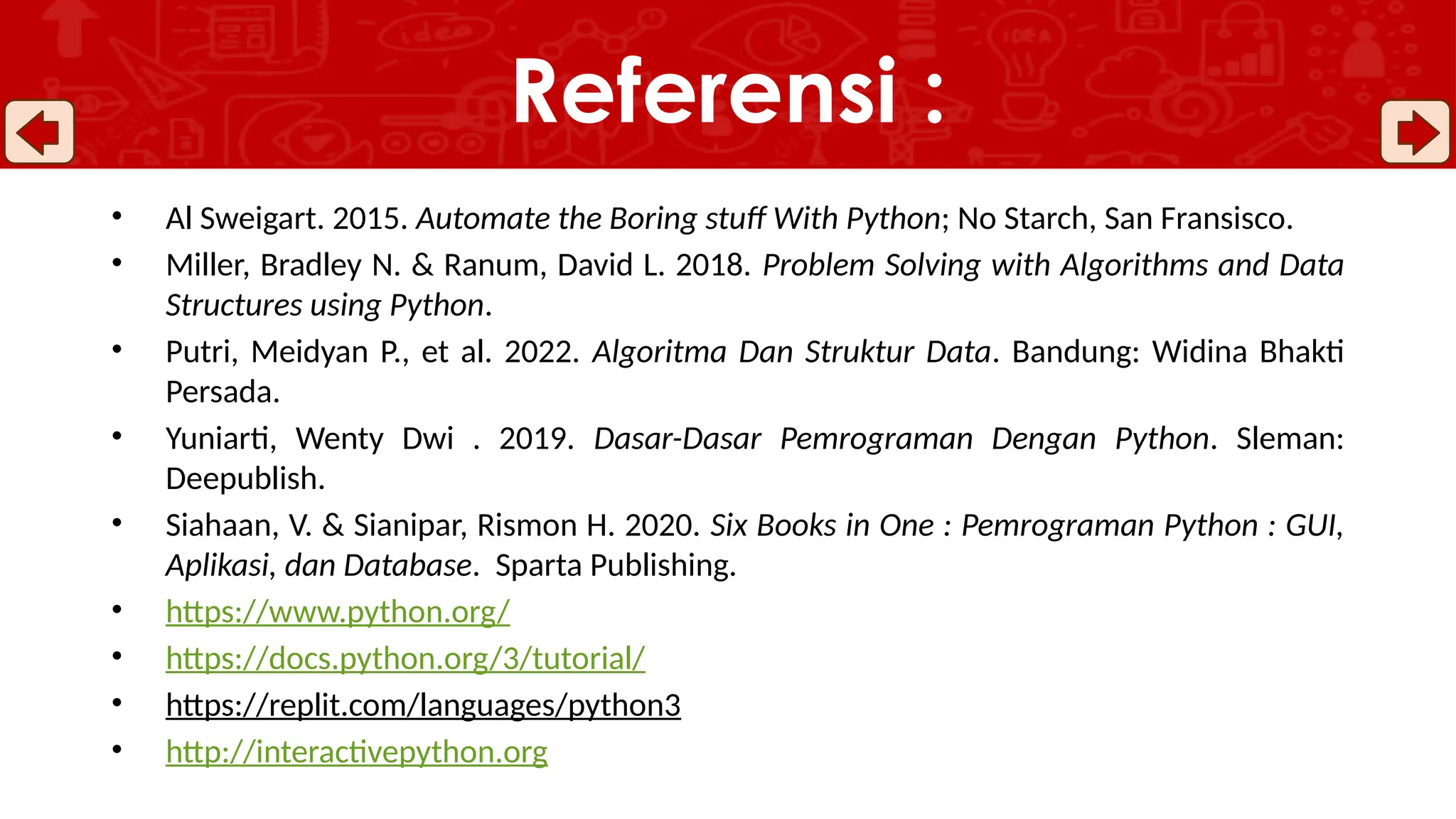 • Al Sweigart. 2015. Automate the Boring stuff With Python; No Starch, San Fransisco.
• Miller, Bradley N. & Ranum, David L. 2018. Problem Solving with Algorithms and Data
Structures using Python.
• Putri, Meidyan P., et al. 2022. Algoritma Dan Struktur Data. Bandung: Widina Bhakti
Persada.
• Yuniarti, Wenty Dwi . 2019. Dasar-Dasar Pemrograman Dengan Python. Sleman:
Deepublish.
• Siahaan, V. & Sianipar, Rismon H. 2020. Six Books in One : Pemrograman Python : GUI,
Aplikasi, dan Database. Sparta Publishing.
• https://www.python.org/
• https://docs.python.org/3/tutorial/
• https://replit.com/languages/python3
• http://interactivepython.org
Referensi :
 