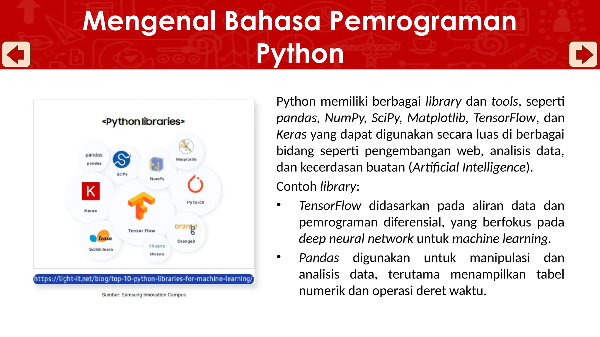 Python memiliki berbagai library dan tools, seperti
pandas, NumPy, SciPy, Matplotlib, TensorFlow, dan
Keras yang dapat digunakan secara luas di berbagai
bidang seperti pengembangan web, analisis data,
dan kecerdasan buatan (Artificial Intelligence).
Contoh library:
• TensorFlow didasarkan pada aliran data dan
pemrograman diferensial, yang berfokus pada
deep neural network untuk machine learning.
• Pandas digunakan untuk manipulasi dan
analisis data, terutama menampilkan tabel
numerik dan operasi deret waktu.
Mengenal Bahasa Pemrograman
Python
 