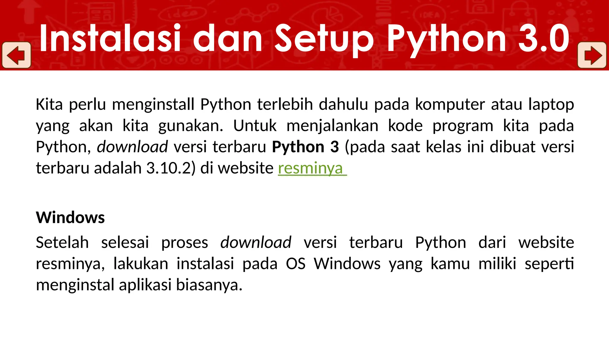 Kita perlu menginstall Python terlebih dahulu pada komputer atau laptop
yang akan kita gunakan. Untuk menjalankan kode program kita pada
Python, download versi terbaru Python 3 (pada saat kelas ini dibuat versi
terbaru adalah 3.10.2) di website resminya
Windows
Setelah selesai proses download versi terbaru Python dari website
resminya, lakukan instalasi pada OS Windows yang kamu miliki seperti
menginstal aplikasi biasanya.
Instalasi dan Setup Python 3.0
 