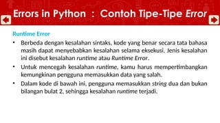 Runtime Error
• Berbeda dengan kesalahan sintaks, kode yang benar secara tata bahasa
masih dapat menyebabkan kesalahan selama eksekusi. Jenis kesalahan
ini disebut kesalahan runtime atau Runtime Error.
• Untuk mencegah kesalahan runtime, kamu harus mempertimbangkan
kemungkinan pengguna memasukkan data yang salah.
• Dalam kode di bawah ini, pengguna memasukkan string dua dan bukan
bilangan bulat 2, sehingga kesalahan runtime terjadi.
Errors in Python : Contoh Tipe-Tipe Error
 