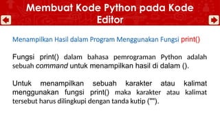 Menampilkan Hasil dalam Program Menggunakan Fungsi print()
Fungsi print() dalam bahasa pemrograman Python adalah
sebuah command untuk menampilkan hasil di dalam ().
Untuk menampilkan sebuah karakter atau kalimat
menggunakan fungsi print() maka karakter atau kalimat
tersebut harus dilingkupi dengan tanda kutip ("").
Membuat Kode Python pada Kode
Editor
 