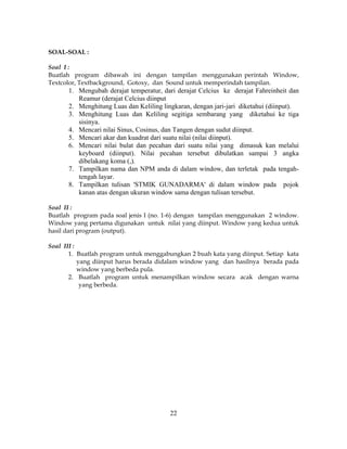 22
SOAL-SOAL :
Soal I :
Buatlah program dibawah ini dengan tampilan menggunakan perintah Window,
Textcolor, Textbackground, Gotoxy, dan Sound untuk memperindah tampilan.
1. Mengubah derajat temperatur, dari derajat Celcius ke derajat Fahreinheit dan
Reamur (derajat Celcius diinput
2. Menghitung Luas dan Keliling lingkaran, dengan jari-jari diketahui (diinput).
3. Menghitung Luas dan Keliling segitiga sembarang yang diketahui ke tiga
sisinya.
4. Mencari nilai Sinus, Cosinus, dan Tangen dengan sudut diinput.
5. Mencari akar dan kuadrat dari suatu nilai (nilai diinput).
6. Mencari nilai bulat dan pecahan dari suatu nilai yang dimasuk kan melalui
keyboard (diinput). Nilai pecahan tersebut dibulatkan sampai 3 angka
dibelakang koma (,).
7. Tampilkan nama dan NPM anda di dalam window, dan terletak pada tengah-
tengah layar.
8. Tampilkan tulisan 'STMIK GUNADARMA' di dalam window pada pojok
kanan atas dengan ukuran window sama dengan tulisan tersebut.
Soal II :
Buatlah program pada soal jenis I (no. 1-6) dengan tampilan menggunakan 2 window.
Window yang pertama digunakan untuk nilai yang diinput. Window yang kedua untuk
hasil dari program (output).
Soal III :
1. Buatlah program untuk menggabungkan 2 buah kata yang diinput. Setiap kata
yang diinput harus berada didalam window yang dan hasilnya berada pada
window yang berbeda pula.
2. Buatlah program untuk menampilkan window secara acak dengan warna
yang berbeda.
 