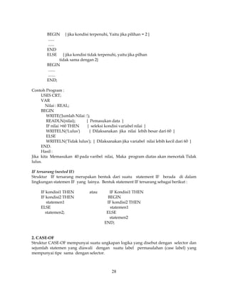 28
BEGIN { jika kondisi terpenuhi, Yaitu jika pilihan = 2 }
......
......
END
ELSE { jika kondisi tidak terpenuhi, yaitu jika pilhan
tidak sama dengan 2}
BEGIN
.......
.......
END;
Contoh Program :
USES CRT;
VAR
Nilai : REAL;
BEGIN
WRITE('Jumlah Nilai :');
READLN(nilai); { Pemasukan data }
IF nilai >60 THEN { seleksi kondisi variabel nilai }
WRITELN('Lulus') { Dilaksanakan jika nilai lebih besar dari 60 }
ELSE
WRITELN('Tidak lulus'); { Dilaksanakan jika variabel nilai lebih kecil dari 60 }
END.
Hasil :
Jika kita Memasukan 40 pada varibel nilai, Maka program diatas akan mencetak Tidak
lulus.
IF tersarang (nested IF)
Struktur IF tersarang merupakan bentuk dari suatu statement IF berada di dalam
lingkungan statemen IF yang lainya. Bentuk statement IF tersarang sebagai berikut :
IF kondisi1 THEN atau IF Kondisi1 THEN
IF kondisi2 THEN BEGIN
statemen1 IF kondisi2 THEN
ELSE statemen1
statemen2; ELSE
statemen2
END;
2. CASE-OF
Struktur CASE-OF mempunyai suatu ungkapan logika yang disebut dengan selector dan
sejumlah statemen yang diawali dengan suatu label permasalahan (case label) yang
mempunyai tipe sama dengan selector.
 