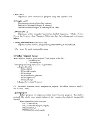 3
c. Run (Alt-R)
Digunakan untuk menjalankan program yang ada dijendela edit.
d. Compile (Alt-C)
Digunakan untuk mengkompilasi program.
Destination Memory (disimpan di memory).
Destination Disk (disimpan di disk dengan ext .EXE).
e. Options (Alt-O)
Digunakan untuk mengatur/menentukan kembali bagaimana F1-help, F2-Save
F3-new file, F4-import data, F9-expand, F10-contract dan Esc-exit integrated environment
bekerja.
f. Debug dan Break/Watch (Alt-D & Alt-B)
Digunakan untuk melacak program.mengaktifkan Debug & Break/Watch.
**Cat : tekan Esc untuk meninggalkan menu.
Struktur Program Pascal
Secara ringkas, struktur suatu program Pascal dapat terdiri dari :
1. Judul Program
2. Tubuh Program
Tubuh program dibagi menjadi dua bagian utama :
a. Bagian deklarasi
- deklarasi label
- deklarasi konstanta
- deklarasi tipe
- deklarasi variabel/perubah
- deklarasi prosedur
- deklarasi fungsi
b. Bagian Pernyataan/Terproses
Cat : baris-baris komentar untuk memperjelas program diletakkan diantara tanda (*
dan *) atau { dan } .
1. Judul program
Judul program ini digunakan untuk memberi nama program dan sifatnya
optional. Jika ditulis harus terletak pada awal dari program dan diakhiri dengan titik
koma (;).
Contoh penulisan judul program :
PROGRAM latihan;
PROGRAM latihan(input,output);
PROGRAM lat_1;
PROGRAM lat_satu(output);
 