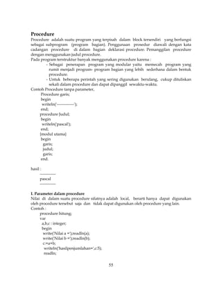 55
Procedure
Procedure adalah suatu program yang terpisah dalam block tersendiri yang berfungsi
sebagai subprogram (program bagian). Penggunaan prosedur diawali dengan kata
cadangan procedure di dalam bagian deklarasi procedure. Pemanggilan procedure
dengan menggunakan judul procedure.
Pada program terstruktur banyak menggunakan procedure karena :
- Sebagai penerapan program yang modular yaitu memecah program yang
rumit menjadi program- program bagian yang lebih sederhana dalam bentuk
procedure.
- Untuk beberapa perintah yang sering digunakan berulang, cukup dituliskan
sekali dalam procedure dan dapat dipanggil sewaktu-waktu.
Contoh Procedure tanpa parameter,
Procedure garis;
begin
writeln('-------------');
end;
procedure Judul;
begin
writeln('pascal');
end;
{modul utama}
begin
garis;
judul;
garis;
end.
hasil :
------------
pascal
------------
I. Parameter dalam procedure
Nilai di dalam suatu procedure sifatnya adalah local, berarti hanya dapat digunakan
oleh procedure tersebut saja dan tidak dapat digunakan oleh procedure yang lain.
Contoh :
procedure hitung;
var
a,b,c : integer;
begin
write('Nilai a =');readln(a);
write('Nilai b =');readln(b);
c:=a+b;
writeln('hasilpenjumlahan=',c:5);
readln;
 