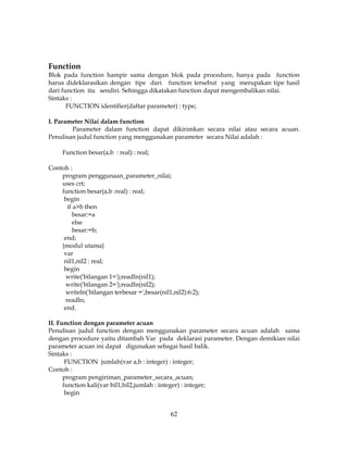 62
Function
Blok pada function hampir sama dengan blok pada procedure, hanya pada function
harus dideklarasikan dengan tipe dari function tersebut yang merupakan tipe hasil
dari function itu sendiri. Sehingga dikatakan function dapat mengembalikan nilai.
Sintaks :
FUNCTION identifier(daftar parameter) : type;
I. Parameter Nilai dalam function
Parameter dalam function dapat dikirimkan secara nilai atau secara acuan.
Penulisan judul function yang menggunakan parameter secara Nilai adalah :
Function besar(a,b : real) : real;
Contoh :
program penggunaan_parameter_nilai;
uses crt;
function besar(a,b :real) : real;
begin
if a>b then
besar:=a
else
besar:=b;
end;
{modul utama}
var
nil1,nil2 : real;
begin
write('bilangan 1=');readln(nil1);
write('bilangan 2=');readln(nil2);
writeln('bilangan terbesar =',besar(nil1,nil2):6:2);
readln;
end.
II. Function dengan parameter acuan
Penulisan judul function dengan menggunakan parameter secara acuan adalah sama
dengan procedure yaitu ditambah Var pada deklarasi parameter. Dengan demikian nilai
parameter acuan ini dapat digunakan sebagai hasil balik.
Sintaks :
FUNCTION jumlah(var a,b : integer) : integer;
Contoh :
program pengiriman_parameter_secara_acuan;
function kali(var bil1,bil2,jumlah : integer) : integer;
begin
 