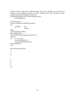 67
akibat ada data yang hilang. Tidak disimpan dalam file. Dengan cara semacam itu,
program yang melibatkan operasi I/O akan diproses lebih cepat daripada apabila
program langsung memanggil file eksternal.
Penulisan pernyataan Close adalah sebagai berikut :
Close(InfileData);
Contoh program :
Program hasilPrinter (InfileData,Output):
Var
InfileData : text;
I : Integer;
Begin
AssiGn(InfielData,’PRN’);
Rewrite(InfileData)
WriteLn(InfileData,’Bilangan dari 10 ke 10);
WriteLn;
For I := 1 to 10 Do
WriteLn(InfileData,I);
WriteLn(InfileData,chr(12));
Close(InfileData);
End.
Hasil dari program diatas :
1
2
3
4
5
6
7
8
9
10
 