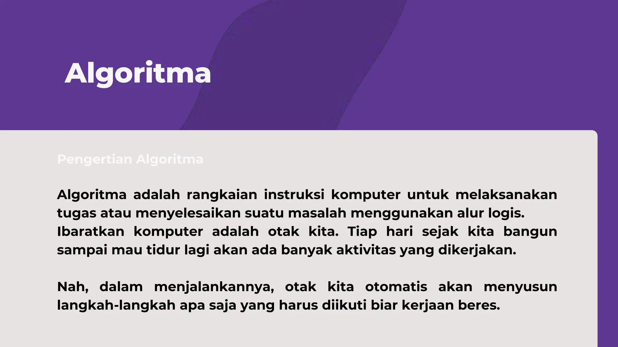 Pengertian Algoritma
Algoritma
Algoritma adalah rangkaian instruksi komputer untuk melaksanakan
tugas atau menyelesaikan suatu masalah menggunakan alur logis.
Ibaratkan komputer adalah otak kita. Tiap hari sejak kita bangun
sampai mau tidur lagi akan ada banyak aktivitas yang dikerjakan.
Nah, dalam menjalankannya, otak kita otomatis akan menyusun
langkah-langkah apa saja yang harus diikuti biar kerjaan beres.
 
