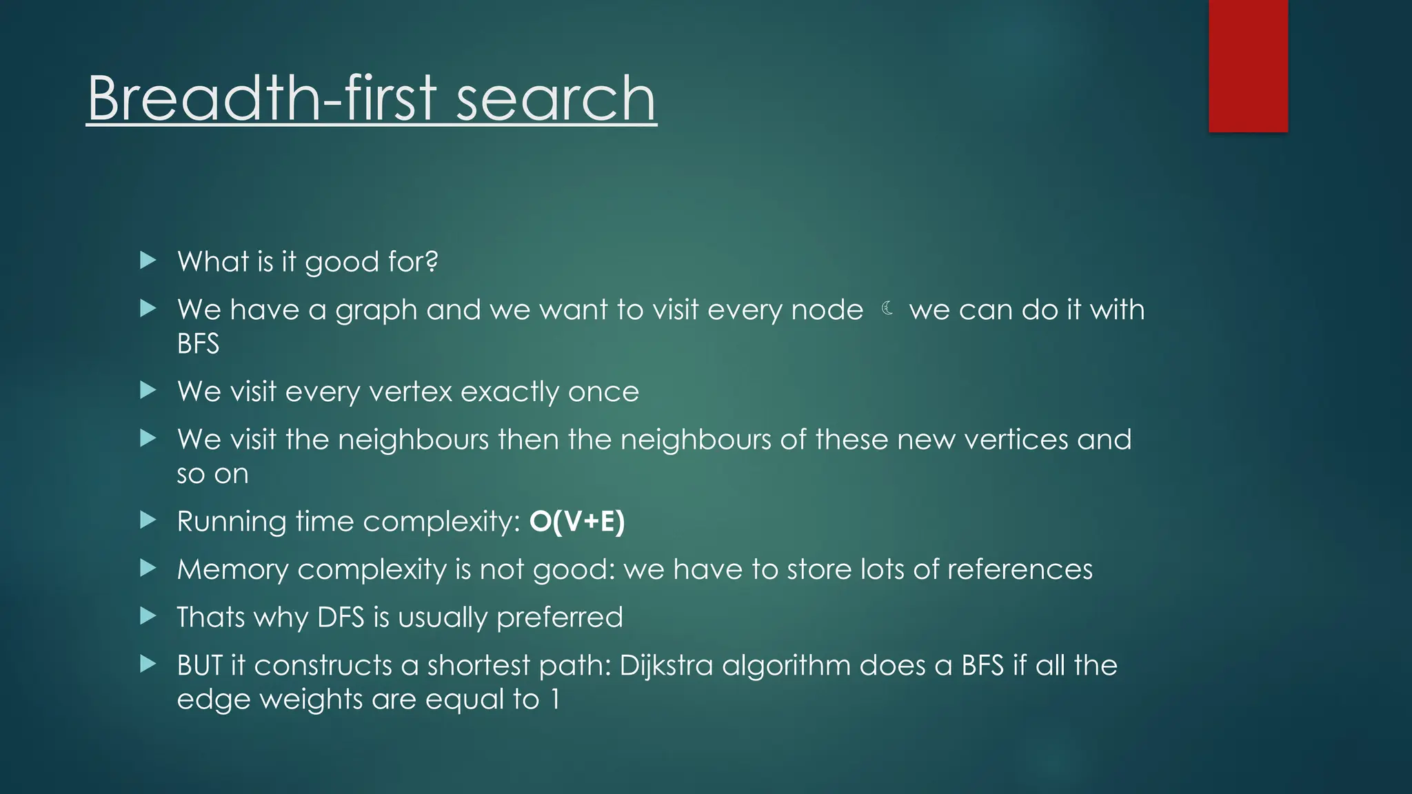 Breadth-first search
 What is it good for?
 We have a graph and we want to visit every node  we can do it with
BFS
 We visit every vertex exactly once
 We visit the neighbours then the neighbours of these new vertices and
so on
 Running time complexity: O(V+E)
 Memory complexity is not good: we have to store lots of references
 Thats why DFS is usually preferred
 BUT it constructs a shortest path: Dijkstra algorithm does a BFS if all the
edge weights are equal to 1
 