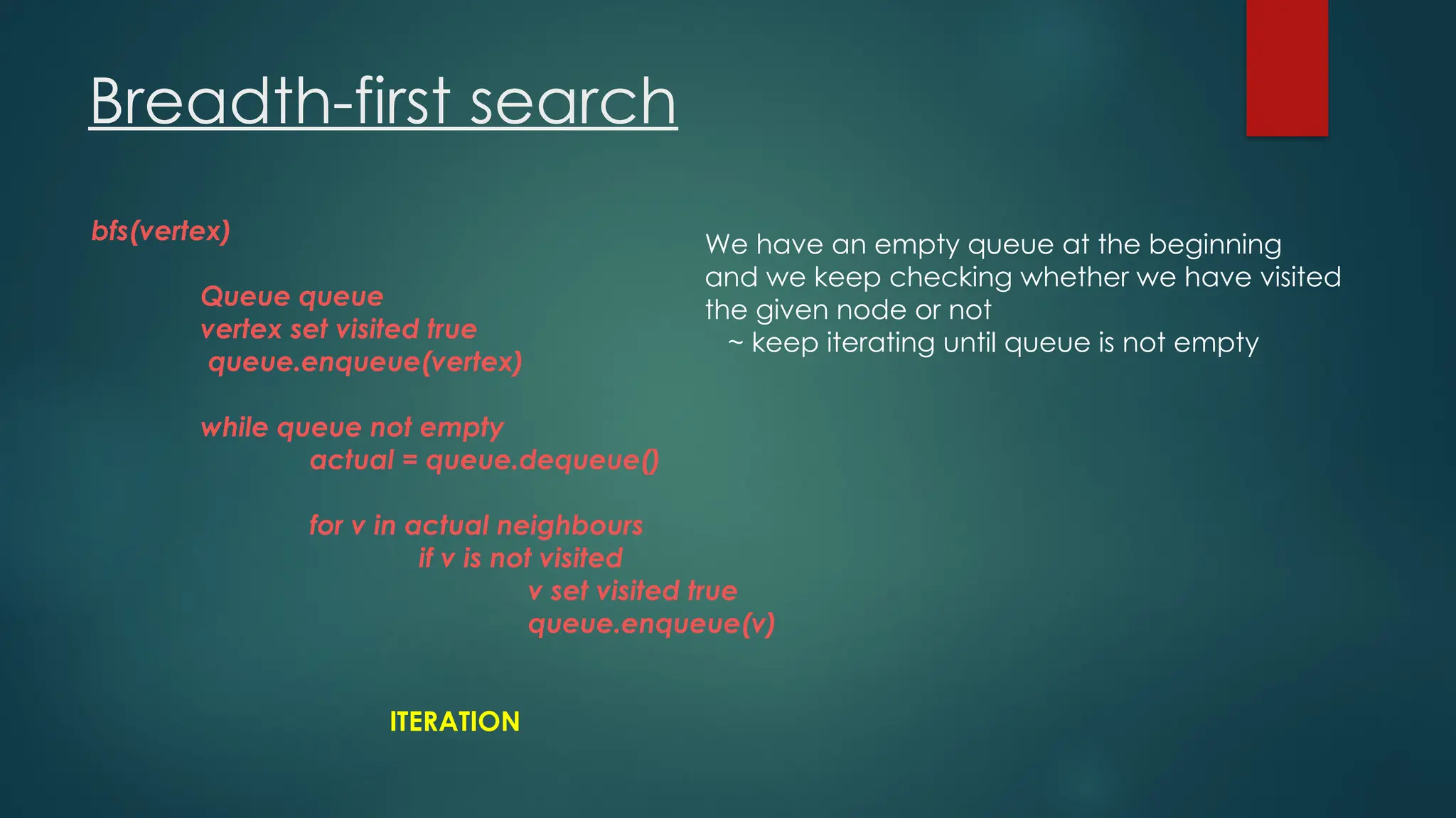 Breadth-first search
bfs(vertex)
Queue queue
vertex set visited true
queue.enqueue(vertex)
while queue not empty
actual = queue.dequeue()
for v in actual neighbours
if v is not visited
v set visited true
queue.enqueue(v)
ITERATION
We have an empty queue at the beginning
and we keep checking whether we have visited
the given node or not
~ keep iterating until queue is not empty
 