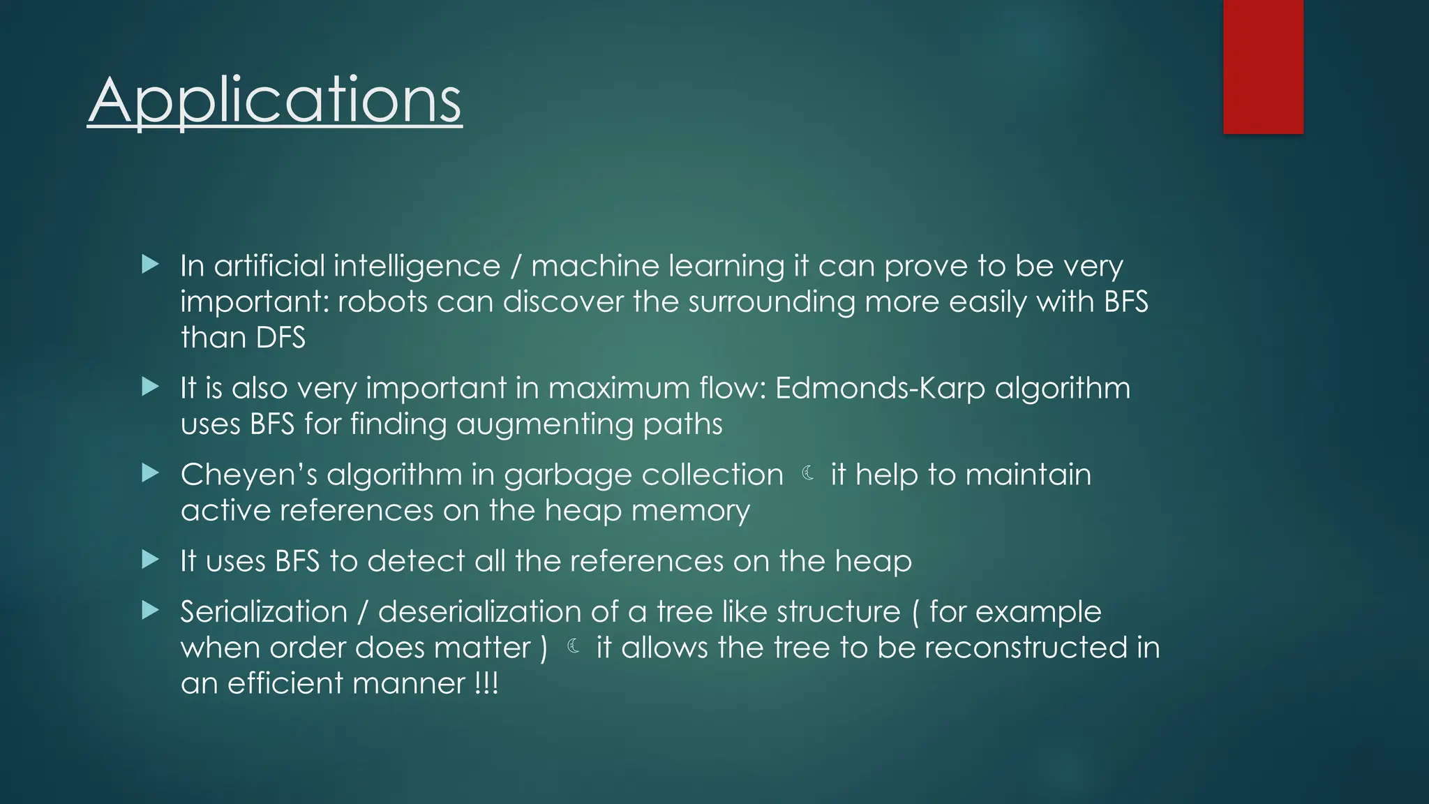 Applications
 In artificial intelligence / machine learning it can prove to be very
important: robots can discover the surrounding more easily with BFS
than DFS
 It is also very important in maximum flow: Edmonds-Karp algorithm
uses BFS for finding augmenting paths
 Cheyen’s algorithm in garbage collection  it help to maintain
active references on the heap memory
 It uses BFS to detect all the references on the heap
 Serialization / deserialization of a tree like structure ( for example
when order does matter )  it allows the tree to be reconstructed in
an efficient manner !!!
 