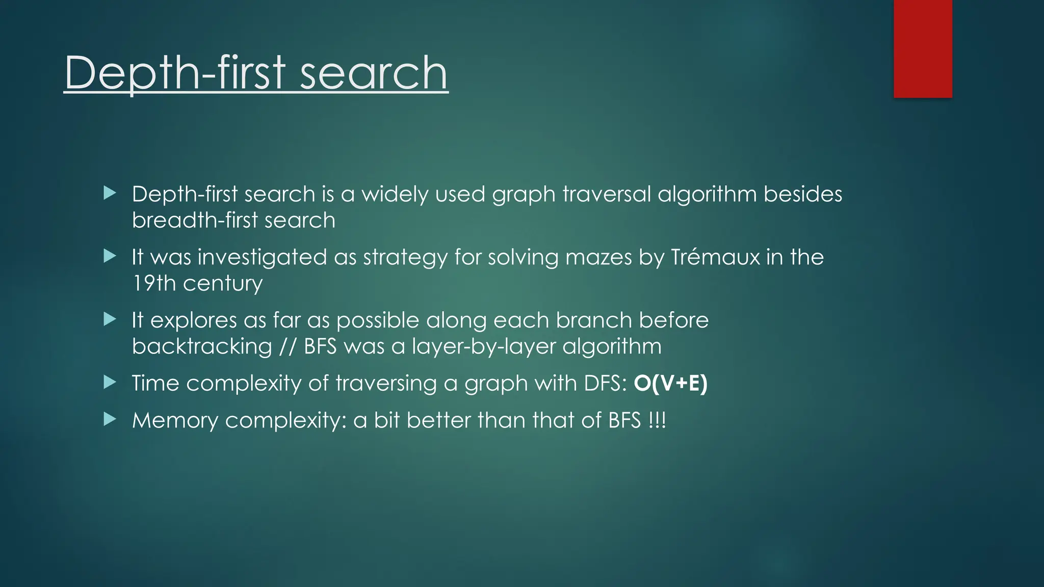 Depth-first search
 Depth-first search is a widely used graph traversal algorithm besides
breadth-first search
 It was investigated as strategy for solving mazes by Trémaux in the
19th century
 It explores as far as possible along each branch before
backtracking // BFS was a layer-by-layer algorithm
 Time complexity of traversing a graph with DFS: O(V+E)
 Memory complexity: a bit better than that of BFS !!!
 