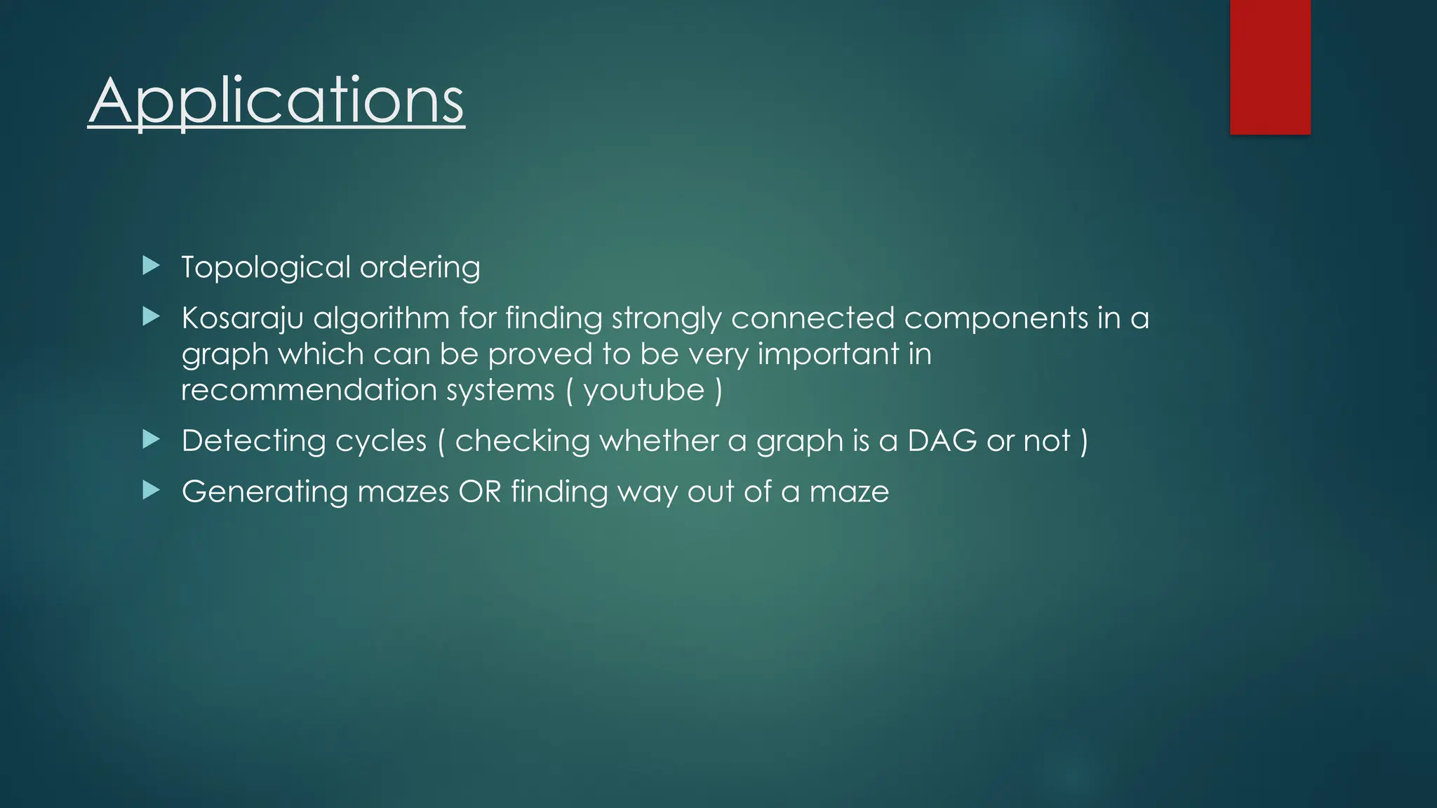 Applications
 Topological ordering
 Kosaraju algorithm for finding strongly connected components in a
graph which can be proved to be very important in
recommendation systems ( youtube )
 Detecting cycles ( checking whether a graph is a DAG or not )
 Generating mazes OR finding way out of a maze
 