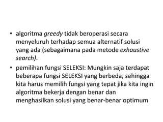 • algoritma greedy tidak beroperasi secara
menyeluruh terhadap semua alternatif solusi
yang ada (sebagaimana pada metode exhaustive
search).
• pemilihan fungsi SELEKSI: Mungkin saja terdapat
beberapa fungsi SELEKSI yang berbeda, sehingga
kita harus memilih fungsi yang tepat jika kita ingin
algoritma bekerja dengan benar dan
menghasilkan solusi yang benar-benar optimum
 