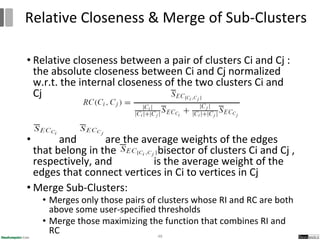 • Relative closeness between a pair of clusters Ci and Cj :
the absolute closeness between Ci and Cj normalized
w.r.t. the internal closeness of the two clusters Ci and
Cj
• and are the average weights of the edges
that belong in the min-cut bisector of clusters Ci and Cj ,
respectively, and is the average weight of the
edges that connect vertices in Ci to vertices in Cj
• Merge Sub-Clusters:
• Merges only those pairs of clusters whose RI and RC are both
above some user-specified thresholds
• Merge those maximizing the function that combines RI and
RC 48
Relative Closeness & Merge of Sub-Clusters
 