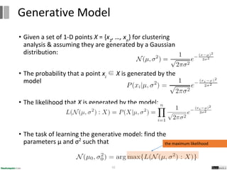 • Given a set of 1-D points X = {x1
, …, xn
} for clustering
analysis & assuming they are generated by a Gaussian
distribution:
• The probability that a point xi
∈ X is generated by the
model
• The likelihood that X is generated by the model:
• The task of learning the generative model: find the
parameters μ and σ2
such that
52
Generative Model
the maximum likelihood
 
