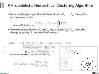• For a set of objects partitioned into m clusters C1
, . . . ,Cm
, the quality
can be measured by,
where P() is the maximum likelihood
• If we merge two clusters Cj1
and Cj2
into a cluster Cj1
∪Cj2
, then, the
change in quality of the overall clustering is
• Distance between clusters C1
and C2
:
54
A Probabilistic Hierarchical Clustering Algorithm
 