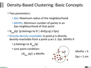 • Two parameters:
• Eps: Maximum radius of the neighbourhood
• MinPts: Minimum number of points in an
Eps-neighbourhood of that point
• NEps
(q): {p belongs to D | dist(p,q) ≤ Eps}
• Directly density-reachable: A point p is directly
density-reachable from a point q w.r.t. Eps, MinPts if
• p belongs to NEps
(q)
• core point condition:
|NEps
(q)| ≥ MinPts
57
Density-Based Clustering: Basic Concepts
MinPts = 5
Eps = 1 cm
p
q
 