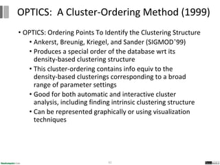 • OPTICS: Ordering Points To Identify the Clustering Structure
• Ankerst, Breunig, Kriegel, and Sander (SIGMOD’99)
• Produces a special order of the database wrt its
density-based clustering structure
• This cluster-ordering contains info equiv to the
density-based clusterings corresponding to a broad
range of parameter settings
• Good for both automatic and interactive cluster
analysis, including finding intrinsic clustering structure
• Can be represented graphically or using visualization
techniques
62
OPTICS: A Cluster-Ordering Method (1999)
 