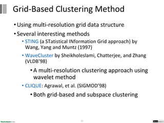 •Using multi-resolution grid data structure
•Several interesting methods
• STING (a STatistical INformation Grid approach) by
Wang, Yang and Muntz (1997)
• WaveCluster by Sheikholeslami, Chatterjee, and Zhang
(VLDB’98)
•A multi-resolution clustering approach using
wavelet method
• CLIQUE: Agrawal, et al. (SIGMOD’98)
•Both grid-based and subspace clustering
72
Grid-Based Clustering Method
 