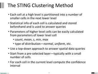• Each cell at a high level is partitioned into a number of
smaller cells in the next lower level
• Statistical info of each cell is calculated and stored
beforehand and is used to answer queries
• Parameters of higher level cells can be easily calculated
from parameters of lower level cell
• count, mean, s, min, max
• type of distribution—normal, uniform, etc.
• Use a top-down approach to answer spatial data queries
• Start from a pre-selected layer—typically with a small
number of cells
• For each cell in the current level compute the confidence
interval
74
The STING Clustering Method
 