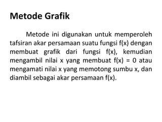 Metode Grafik 
Metode ini digunakan untuk memperoleh 
tafsiran akar persamaan suatu fungsi f(x) dengan 
membuat grafik dari fungsi f(x), kemudian 
mengambil nilai x yang membuat f(x) = 0 atau 
mengamati nilai x yang memotong sumbu x, dan 
diambil sebagai akar persamaan f(x). 
 