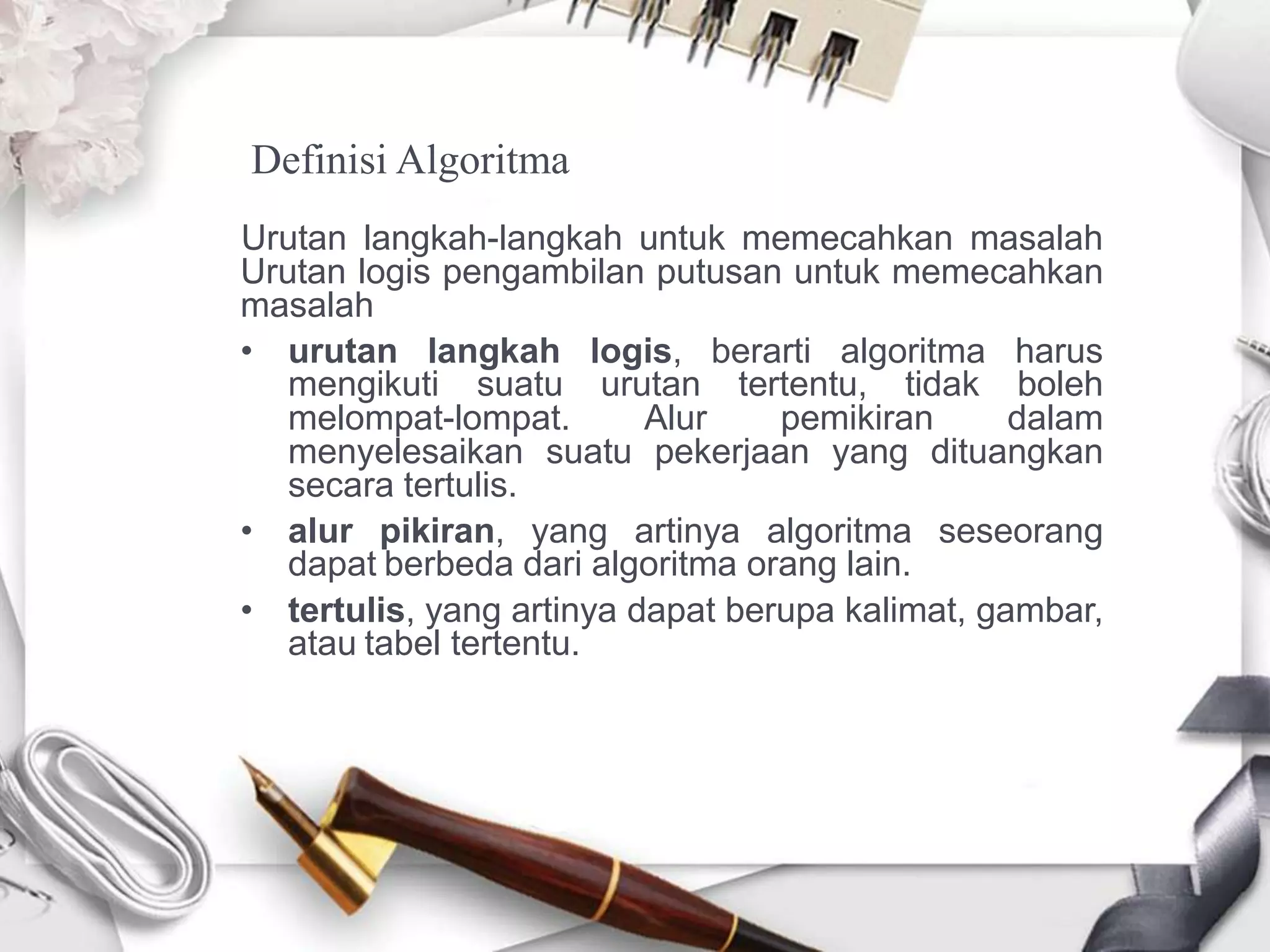 Definisi Algoritma
Urutan langkah-langkah untuk memecahkan masalah
Urutan logis pengambilan putusan untuk memecahkan
masalah
• urutan langkah logis, berarti algoritma harus
mengikuti suatu urutan tertentu, tidak boleh
melompat-lompat. Alur pemikiran dalam
menyelesaikan suatu pekerjaan yang dituangkan
secara tertulis.
• alur pikiran, yang artinya algoritma seseorang
dapat berbeda dari algoritma orang lain.
• tertulis, yang artinya dapat berupa kalimat, gambar,
atau tabel tertentu.
 