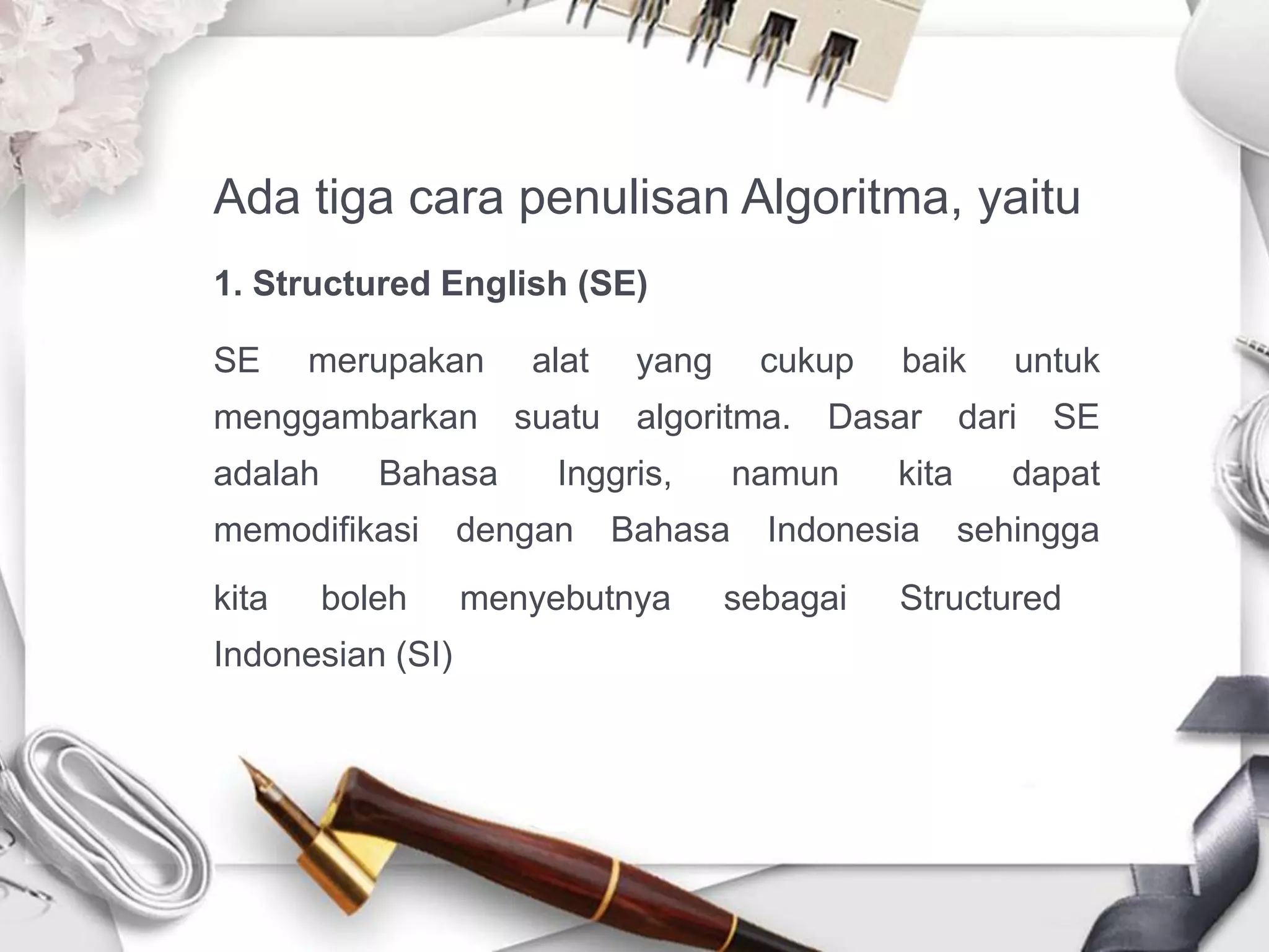 Ada tiga cara penulisan Algoritma, yaitu
1. Structured English (SE)
SE merupakan alat yang cukup baik untuk
menggambarkan suatu algoritma. Dasar dari SE
adalah Bahasa Inggris, namun kita dapat
memodifikasi dengan Bahasa Indonesia sehingga
kita boleh menyebutnya sebagai Structured
Indonesian (SI)
 