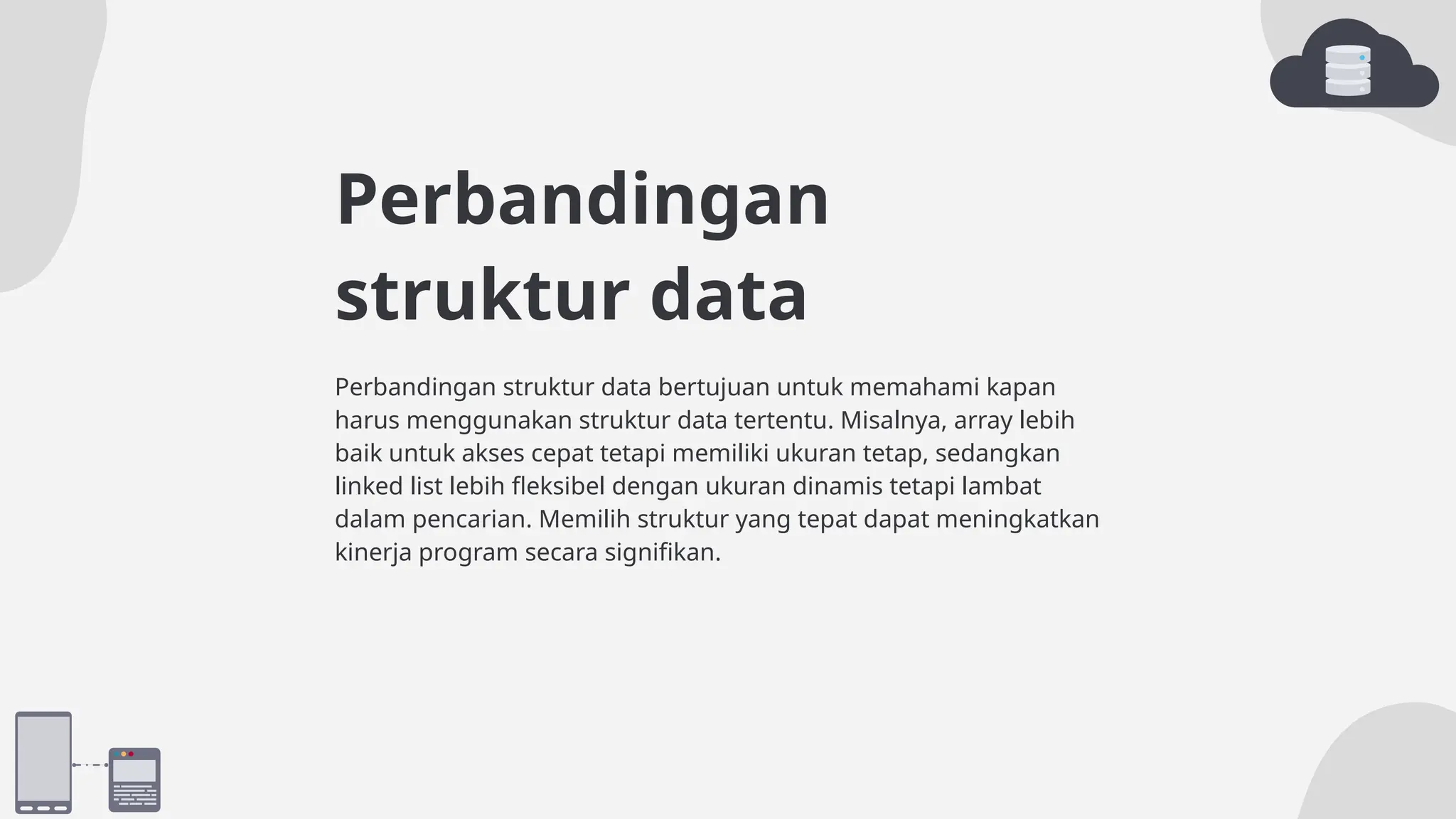 Perbandingan
struktur data
Perbandingan struktur data bertujuan untuk memahami kapan
harus menggunakan struktur data tertentu. Misalnya, array lebih
baik untuk akses cepat tetapi memiliki ukuran tetap, sedangkan
linked list lebih fleksibel dengan ukuran dinamis tetapi lambat
dalam pencarian. Memilih struktur yang tepat dapat meningkatkan
kinerja program secara signifikan.
 