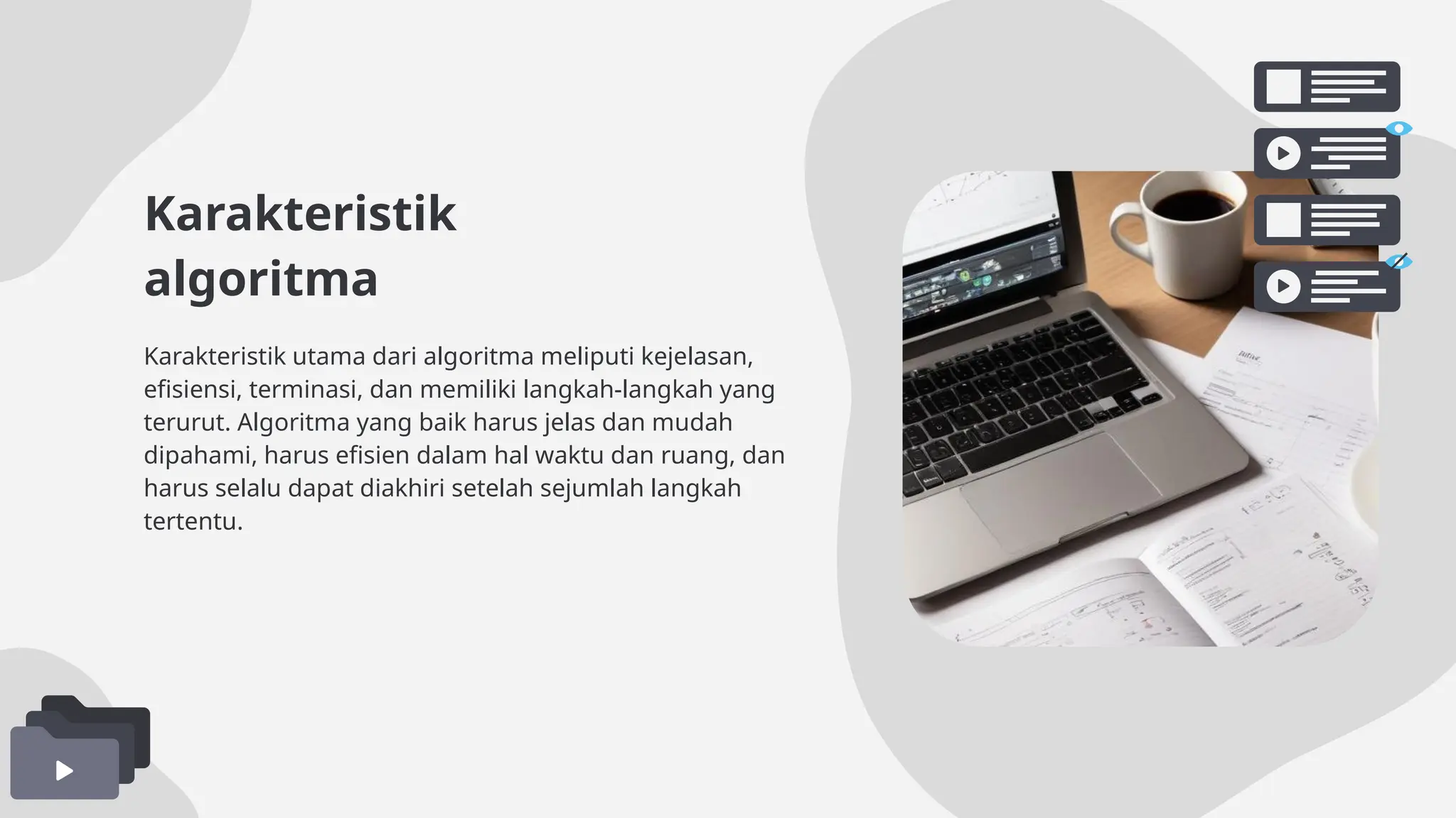 Karakteristik
algoritma
Karakteristik utama dari algoritma meliputi kejelasan,
efisiensi, terminasi, dan memiliki langkah-langkah yang
terurut. Algoritma yang baik harus jelas dan mudah
dipahami, harus efisien dalam hal waktu dan ruang, dan
harus selalu dapat diakhiri setelah sejumlah langkah
tertentu.
 