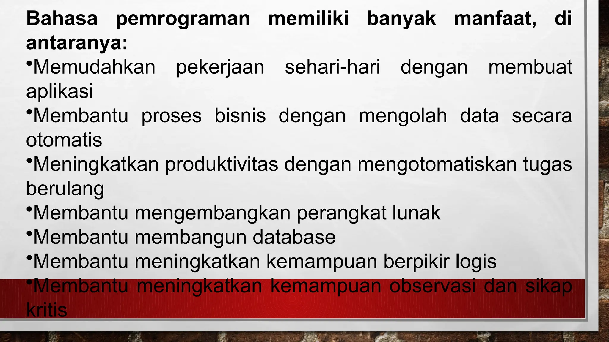 Bahasa pemrograman memiliki banyak manfaat, di
antaranya:
•Memudahkan pekerjaan sehari-hari dengan membuat
aplikasi
•Membantu proses bisnis dengan mengolah data secara
otomatis
•Meningkatkan produktivitas dengan mengotomatiskan tugas
berulang
•Membantu mengembangkan perangkat lunak
•Membantu membangun database
•Membantu meningkatkan kemampuan berpikir logis
•Membantu meningkatkan kemampuan observasi dan sikap
kritis
 