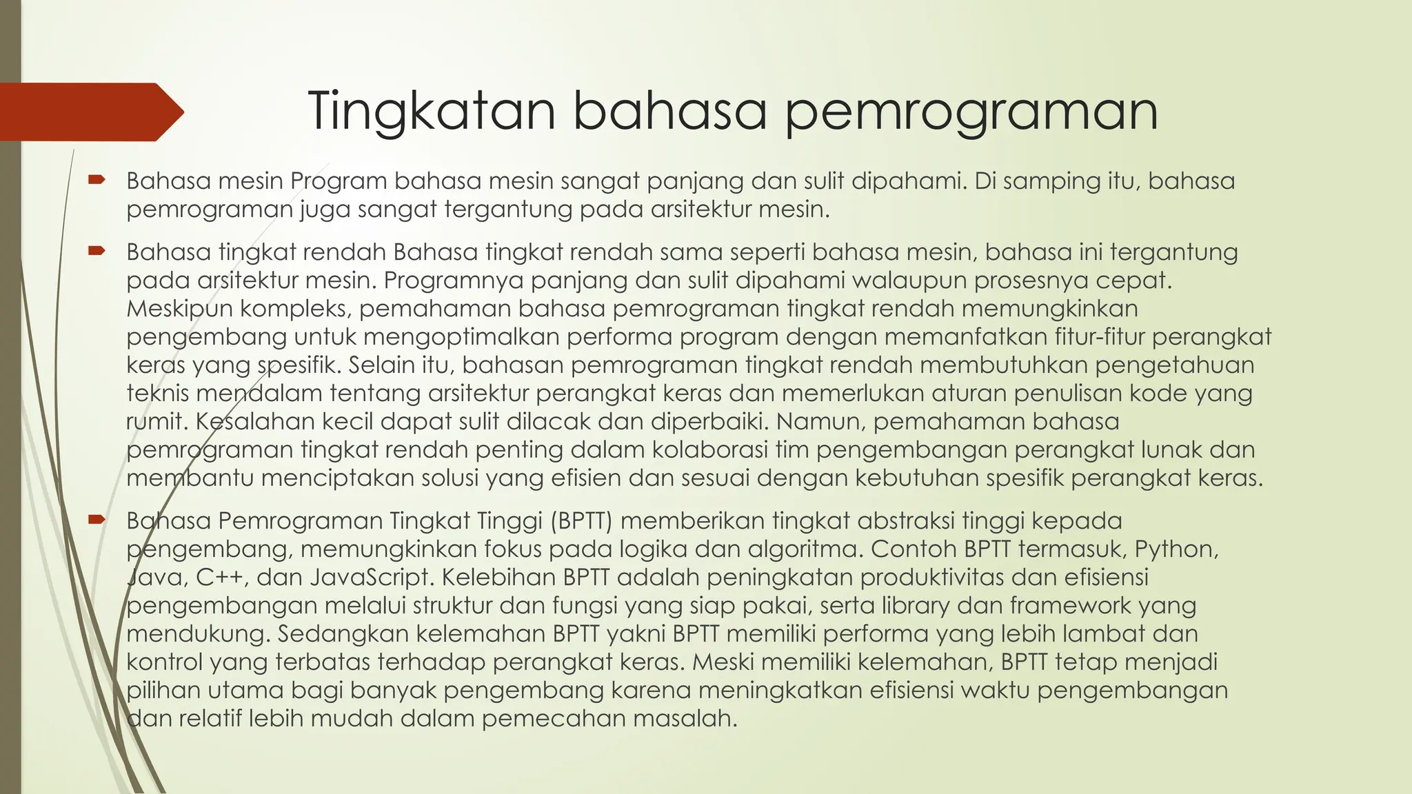 Tingkatan bahasa pemrograman
 Bahasa mesin Program bahasa mesin sangat panjang dan sulit dipahami. Di samping itu, bahasa
pemrograman juga sangat tergantung pada arsitektur mesin.
 Bahasa tingkat rendah Bahasa tingkat rendah sama seperti bahasa mesin, bahasa ini tergantung
pada arsitektur mesin. Programnya panjang dan sulit dipahami walaupun prosesnya cepat.
Meskipun kompleks, pemahaman bahasa pemrograman tingkat rendah memungkinkan
pengembang untuk mengoptimalkan performa program dengan memanfatkan fitur-fitur perangkat
keras yang spesifik. Selain itu, bahasan pemrograman tingkat rendah membutuhkan pengetahuan
teknis mendalam tentang arsitektur perangkat keras dan memerlukan aturan penulisan kode yang
rumit. Kesalahan kecil dapat sulit dilacak dan diperbaiki. Namun, pemahaman bahasa
pemrograman tingkat rendah penting dalam kolaborasi tim pengembangan perangkat lunak dan
membantu menciptakan solusi yang efisien dan sesuai dengan kebutuhan spesifik perangkat keras.
 Bahasa Pemrograman Tingkat Tinggi (BPTT) memberikan tingkat abstraksi tinggi kepada
pengembang, memungkinkan fokus pada logika dan algoritma. Contoh BPTT termasuk, Python,
Java, C++, dan JavaScript. Kelebihan BPTT adalah peningkatan produktivitas dan efisiensi
pengembangan melalui struktur dan fungsi yang siap pakai, serta library dan framework yang
mendukung. Sedangkan kelemahan BPTT yakni BPTT memiliki performa yang lebih lambat dan
kontrol yang terbatas terhadap perangkat keras. Meski memiliki kelemahan, BPTT tetap menjadi
pilihan utama bagi banyak pengembang karena meningkatkan efisiensi waktu pengembangan
dan relatif lebih mudah dalam pemecahan masalah.
 