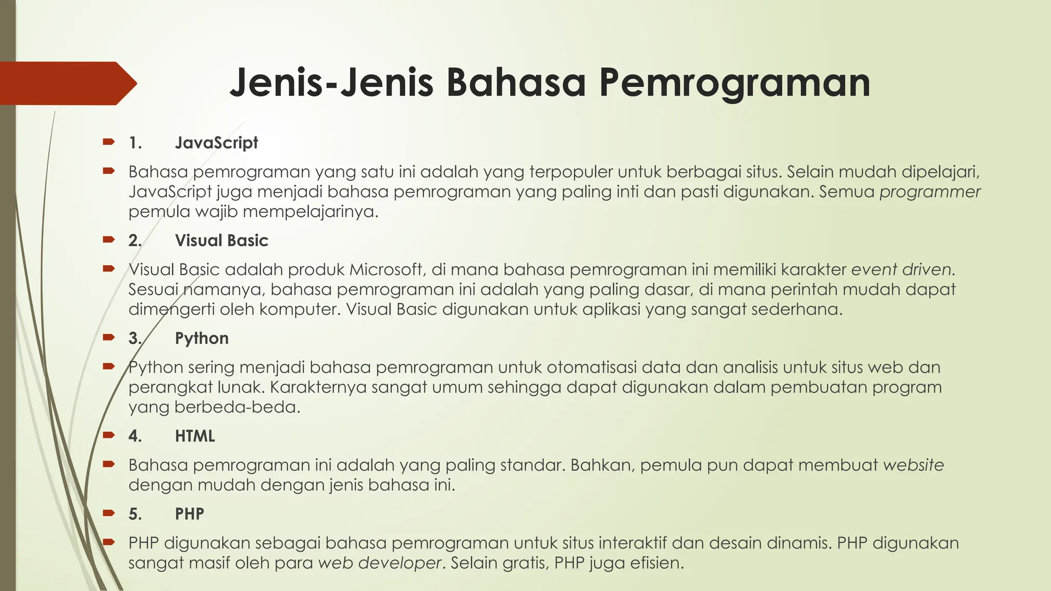 Jenis-Jenis Bahasa Pemrograman
 1. JavaScript
 Bahasa pemrograman yang satu ini adalah yang terpopuler untuk berbagai situs. Selain mudah dipelajari,
JavaScript juga menjadi bahasa pemrograman yang paling inti dan pasti digunakan. Semua programmer
pemula wajib mempelajarinya.
 2. Visual Basic
 Visual Basic adalah produk Microsoft, di mana bahasa pemrograman ini memiliki karakter event driven.
Sesuai namanya, bahasa pemrograman ini adalah yang paling dasar, di mana perintah mudah dapat
dimengerti oleh komputer. Visual Basic digunakan untuk aplikasi yang sangat sederhana.
 3. Python
 Python sering menjadi bahasa pemrograman untuk otomatisasi data dan analisis untuk situs web dan
perangkat lunak. Karakternya sangat umum sehingga dapat digunakan dalam pembuatan program
yang berbeda-beda.
 4. HTML
 Bahasa pemrograman ini adalah yang paling standar. Bahkan, pemula pun dapat membuat website
dengan mudah dengan jenis bahasa ini.
 5. PHP
 PHP digunakan sebagai bahasa pemrograman untuk situs interaktif dan desain dinamis. PHP digunakan
sangat masif oleh para web developer. Selain gratis, PHP juga efisien.
 