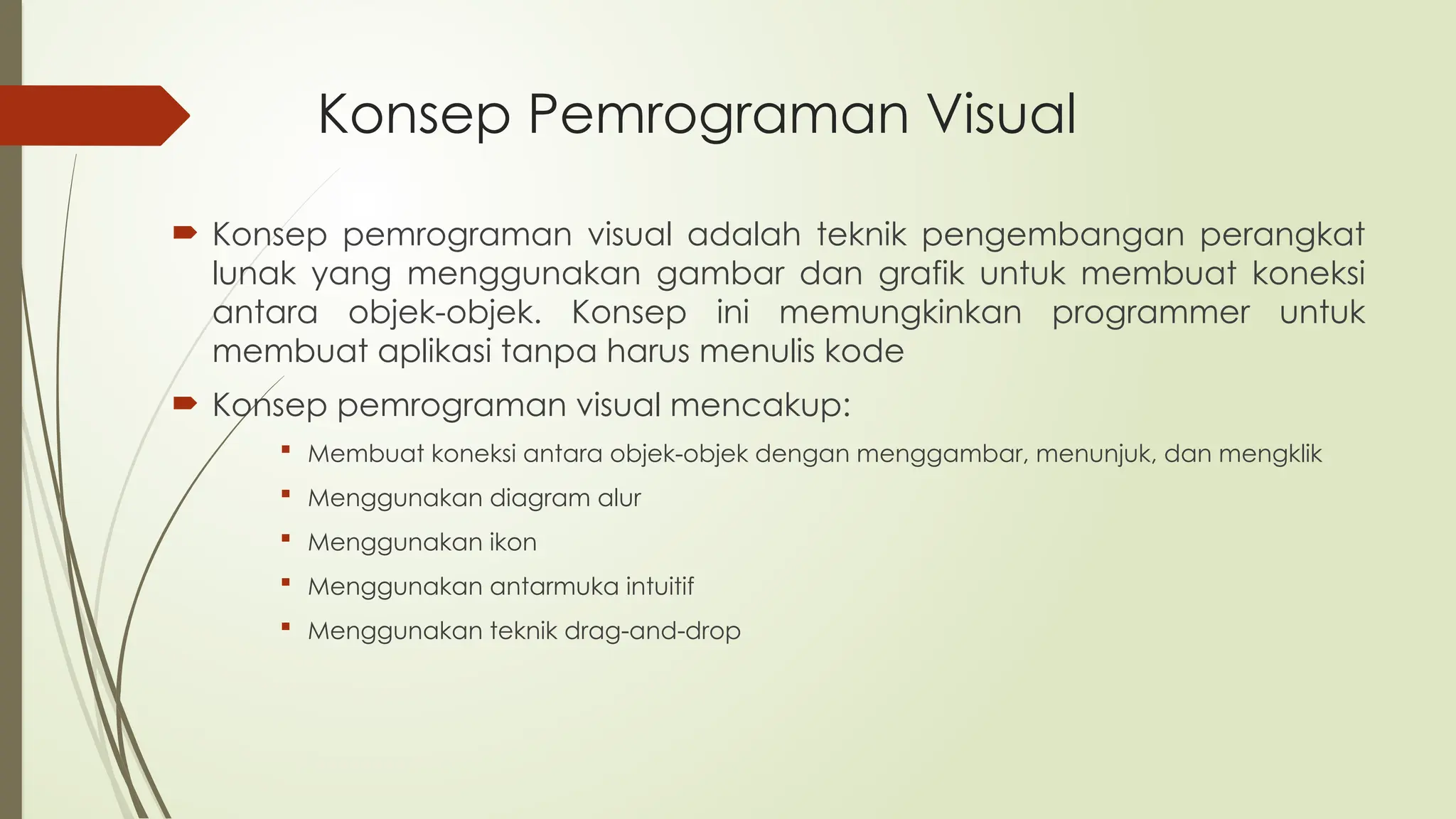 Konsep Pemrograman Visual
 Konsep pemrograman visual adalah teknik pengembangan perangkat
lunak yang menggunakan gambar dan grafik untuk membuat koneksi
antara objek-objek. Konsep ini memungkinkan programmer untuk
membuat aplikasi tanpa harus menulis kode
 Konsep pemrograman visual mencakup:
 Membuat koneksi antara objek-objek dengan menggambar, menunjuk, dan mengklik
 Menggunakan diagram alur
 Menggunakan ikon
 Menggunakan antarmuka intuitif
 Menggunakan teknik drag-and-drop
 
