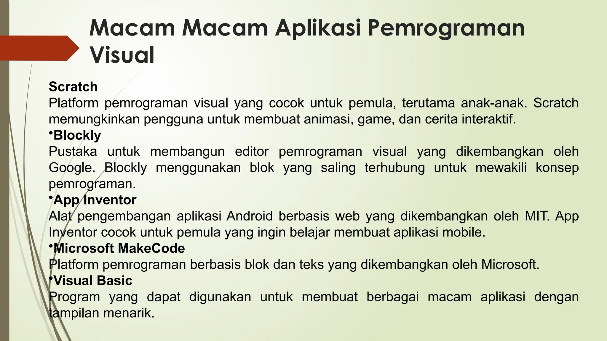 Macam Macam Aplikasi Pemrograman
Visual
Scratch
Platform pemrograman visual yang cocok untuk pemula, terutama anak-anak. Scratch
memungkinkan pengguna untuk membuat animasi, game, dan cerita interaktif.
•Blockly
Pustaka untuk membangun editor pemrograman visual yang dikembangkan oleh
Google. Blockly menggunakan blok yang saling terhubung untuk mewakili konsep
pemrograman.
•App Inventor
Alat pengembangan aplikasi Android berbasis web yang dikembangkan oleh MIT. App
Inventor cocok untuk pemula yang ingin belajar membuat aplikasi mobile.
•Microsoft MakeCode
Platform pemrograman berbasis blok dan teks yang dikembangkan oleh Microsoft.
•Visual Basic
Program yang dapat digunakan untuk membuat berbagai macam aplikasi dengan
tampilan menarik.
 