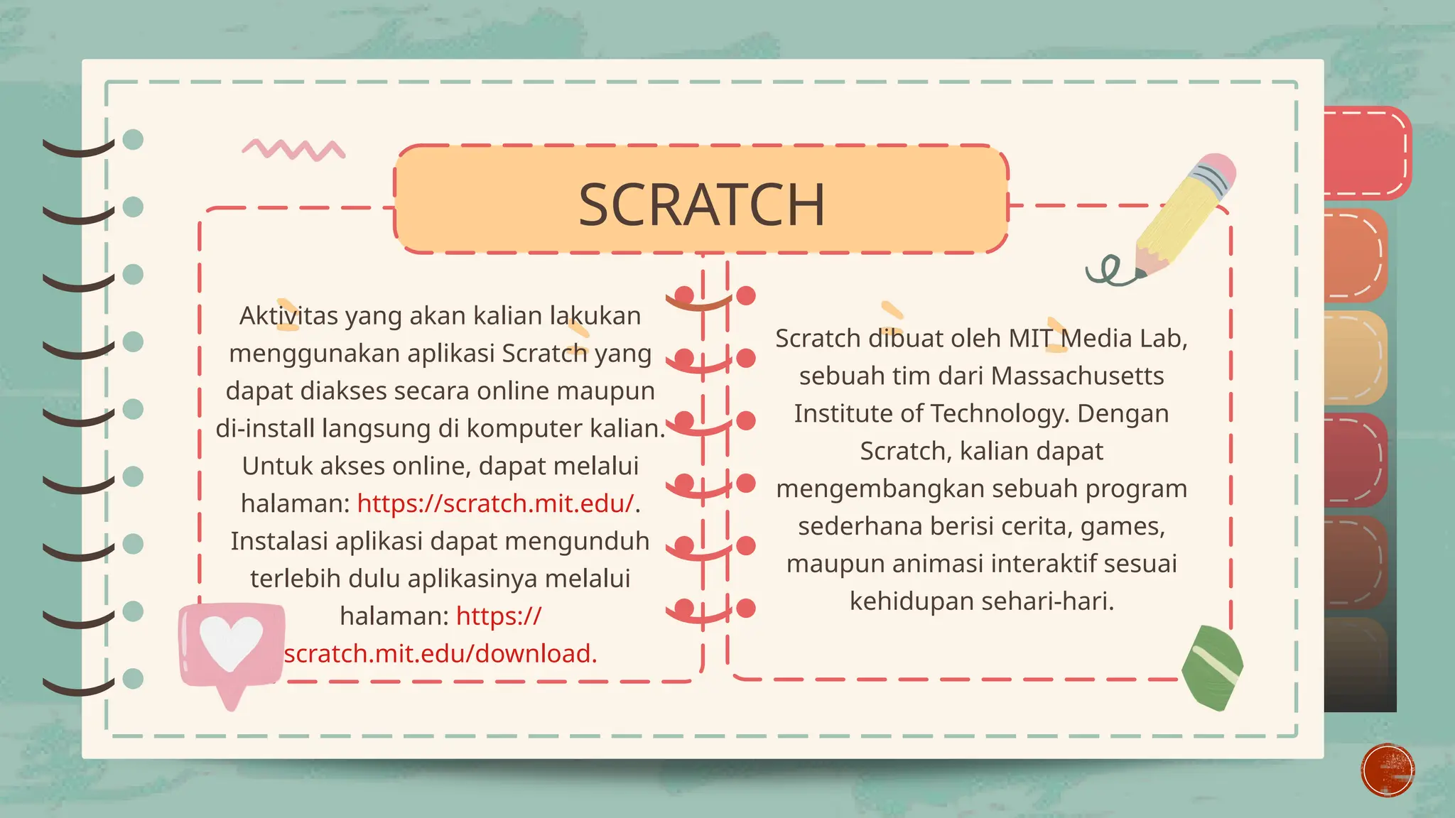 )
)
)
)
)
)
)
)
)
)
)
)
)
)
)
)
)
)
)
)
)
)
)
)
)
SCRATCH
Aktivitas yang akan kalian lakukan
menggunakan aplikasi Scratch yang
dapat diakses secara online maupun
di-install langsung di komputer kalian.
Untuk akses online, dapat melalui
halaman: https://scratch.mit.edu/.
Instalasi aplikasi dapat mengunduh
terlebih dulu aplikasinya melalui
halaman: https://
scratch.mit.edu/download.
Scratch dibuat oleh MIT Media Lab,
sebuah tim dari Massachusetts
Institute of Technology. Dengan
Scratch, kalian dapat
mengembangkan sebuah program
sederhana berisi cerita, games,
maupun animasi interaktif sesuai
kehidupan sehari-hari.
 