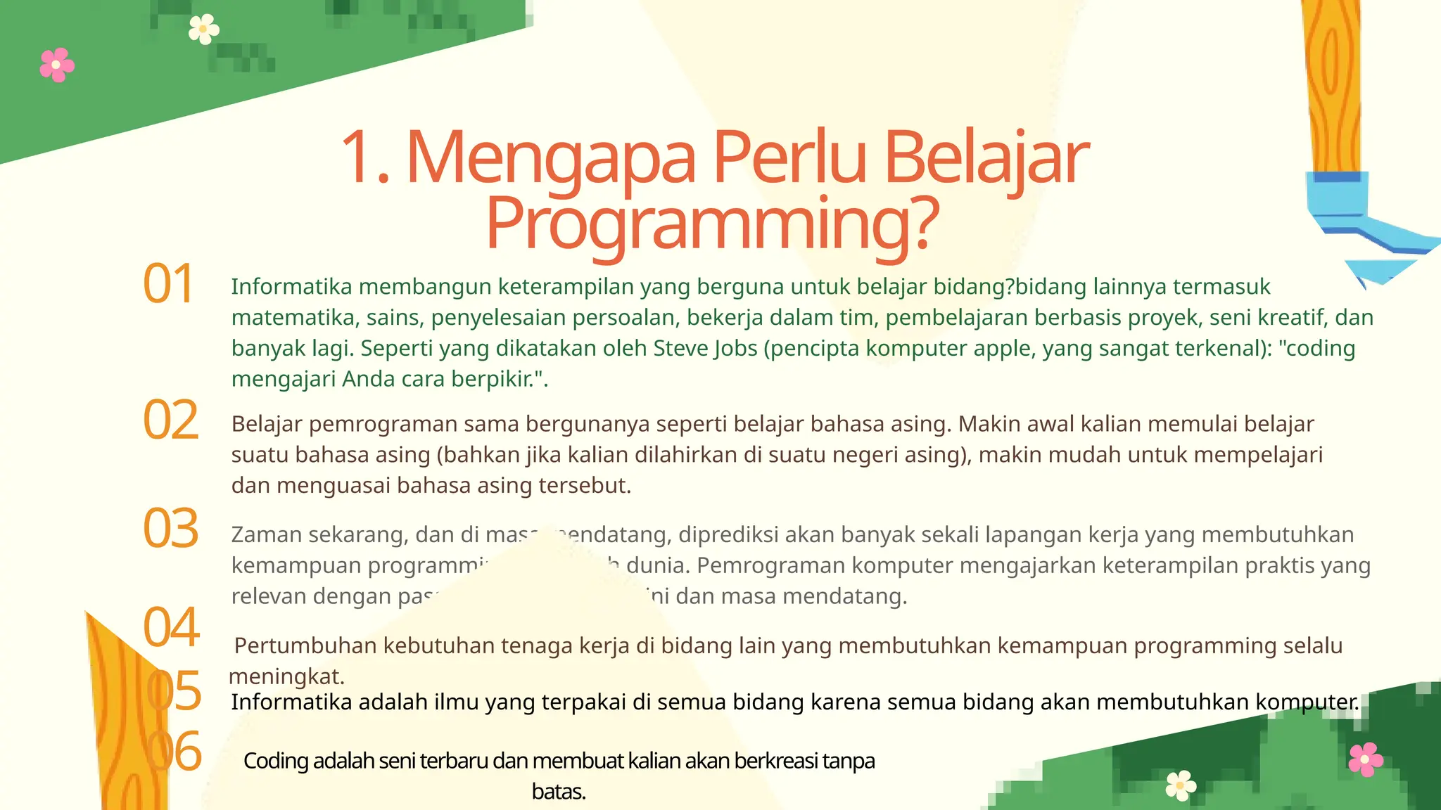 01 Informatika membangun keterampilan yang berguna untuk belajar bidang?bidang lainnya termasuk
matematika, sains, penyelesaian persoalan, bekerja dalam tim, pembelajaran berbasis proyek, seni kreatif, dan
banyak lagi. Seperti yang dikatakan oleh Steve Jobs (pencipta komputer apple, yang sangat terkenal): "coding
mengajari Anda cara berpikir.".
02 Belajar pemrograman sama bergunanya seperti belajar bahasa asing. Makin awal kalian memulai belajar
suatu bahasa asing (bahkan jika kalian dilahirkan di suatu negeri asing), makin mudah untuk mempelajari
dan menguasai bahasa asing tersebut.
03 Zaman sekarang, dan di masa mendatang, diprediksi akan banyak sekali lapangan kerja yang membutuhkan
kemampuan programming di seluruh dunia. Pemrograman komputer mengajarkan keterampilan praktis yang
relevan dengan pasar tenaga kerja saat ini dan masa mendatang.
04 Pertumbuhan kebutuhan tenaga kerja di bidang lain yang membutuhkan kemampuan programming selalu
meningkat.
1.MengapaPerluBelajar
Programming?
05 Informatika adalah ilmu yang terpakai di semua bidang karena semua bidang akan membutuhkan komputer.
06 Codingadalahseniterbarudanmembuatkalianakanberkreasitanpa
batas.
 