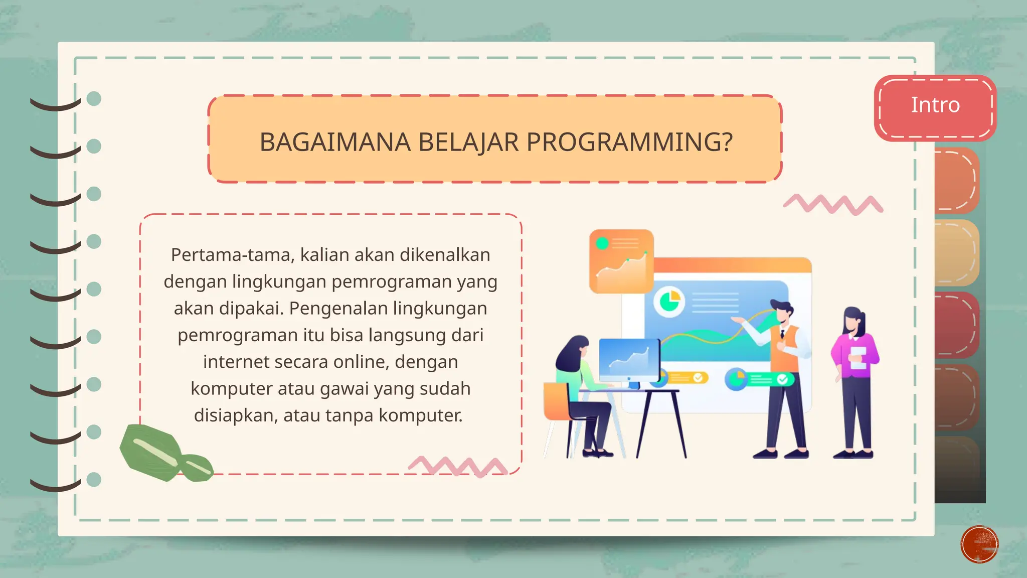 )
)
)
)
)
)
)
)
) Intro
Pertama-tama, kalian akan dikenalkan
dengan lingkungan pemrograman yang
akan dipakai. Pengenalan lingkungan
pemrograman itu bisa langsung dari
internet secara online, dengan
komputer atau gawai yang sudah
disiapkan, atau tanpa komputer.
)
)
)
)
)
)
)
)
)
BAGAIMANA BELAJAR PROGRAMMING?
 
