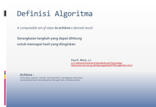 Definisi AlgoritmaA computable set of steps to achieve a desired result.Serangkaian langkah yang dapat dihitung untuk mencapai hasil yang diinginkan	Paul E. Black, ed., U.S. National Institute of Standards and Technology.http://www.itl.nist.gov/div897/sqg/dads/HTML/algorithm.htmlAchieve : mencapai, sampai, meraih, memperoleh, menggapai,mencatat,memprestasikan,menyelesaikan dengan baik, melaksanakan