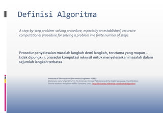 Definisi AlgoritmaA step-by-step problem-solving procedure, especially an established, recursive computational procedure for solving a problem in a finite number of steps.Prosedur penyelesaian masalah langkah demi langkah, terutama yang mapan –tidak dipungkiri, prosedur komputasi rekursif untuk menyelesaikan masalah dalam sejumlah langkah terbatasInstitute of Electrical and Electronics Engineers (IEEE):Dictionary.com, "algorithm," in The American Heritage® Dictionary of the English Language, Fourth Edition. Source location: Houghton Mifflin Company, 2004. http://dictionary.reference.com/browse/algorithm. 